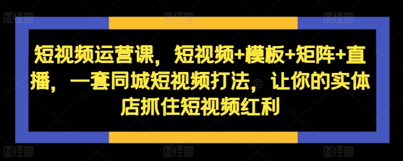 短视频运营课，短视频+模板+矩阵+直播，一套同城短视频打法，让你的实体店抓住短视频红利-985网创