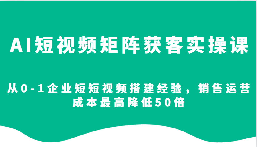AI短视频矩阵获客实操课，从0-1企业短短视频搭建经验，销售运营成本最高降低50倍-985网创