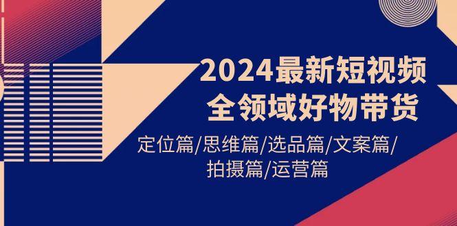 (9818期)2024最新短视频全领域好物带货 定位篇/思维篇/选品篇/文案篇/拍摄篇/运营篇-985网创