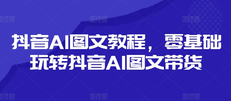 抖音AI图文教程，零基础玩转抖音AI图文带货-985网创