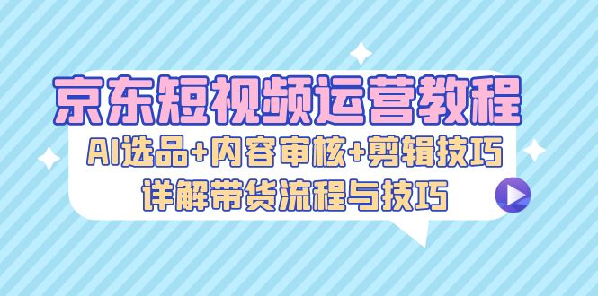 京东短视频运营教程：AI选品+内容审核+剪辑技巧，详解带货流程与技巧-985网创