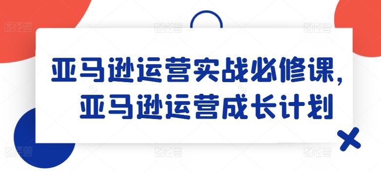 亚马逊运营实战必修课，亚马逊运营成长计划-985网创