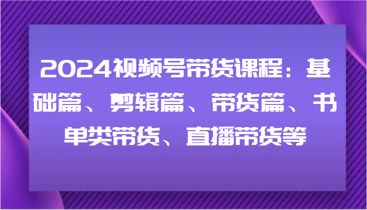 2024视频号带货课程：基础篇、剪辑篇、带货篇、书单类带货、直播带货等-985网创