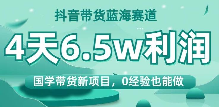 抖音带货蓝海赛道，国学带货新项目，0经验也能做，4天6.5w利润【揭秘】-985网创