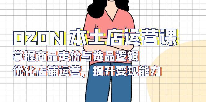 OZON 本土店运营课，掌握商品走价与选品逻辑，优化店铺运营，提升变现能力-985网创