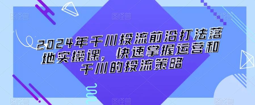 2024年千川投流前沿打法落地实操课，快速掌握运营和千川的投流策略-985网创
