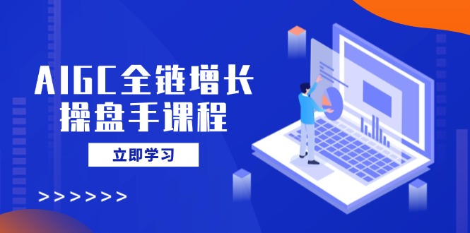 AIGC全链增长操盘手课程，从AI基础到私有化应用，轻松驾驭AI助力营销-985网创