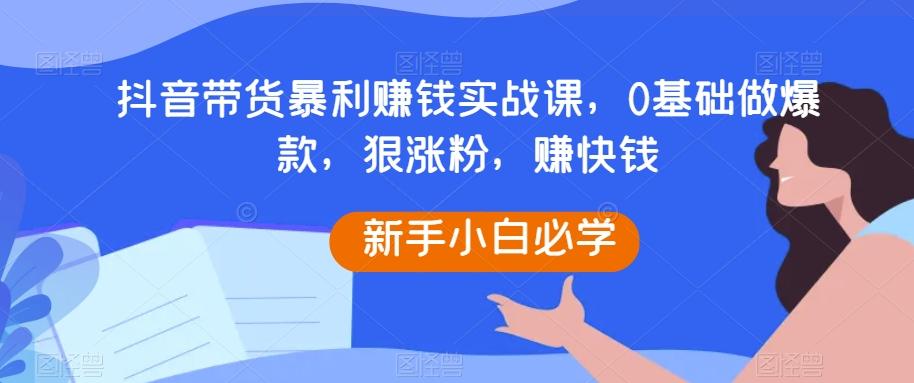 抖音带货暴利赚钱实战课，0基础做爆款，狠涨粉，赚快钱-985网创