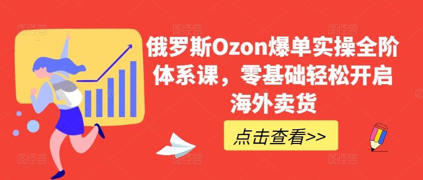 俄罗斯Ozon爆单实操全阶体系课，零基础轻松开启海外卖货-985网创