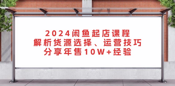 2024闲鱼起店课程：解析货源选择、运营技巧，分享年售10W+经验-985网创