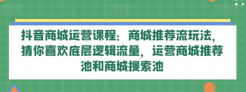 抖音商城运营课程：商城推荐流玩法，猜你喜欢底层逻辑流量，运营商城推荐池和商城搜索池-985网创