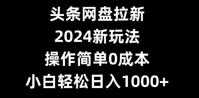 头条网盘拉新，2024新玩法，操作简单0成本，小白轻松日入1000+-985网创