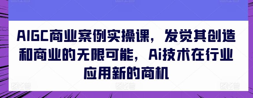 AIGC商业案例实操课，发觉其创造和商业的无限可能，Ai技术在行业应用新的商机-985网创