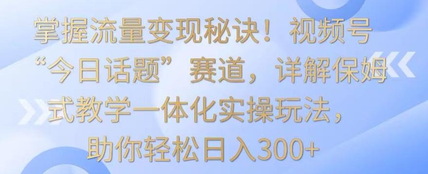 掌握流量变现秘诀！视频号“今日话题”赛道，详解保姆式教学一体化实操玩法，助你轻松日入300+【揭秘】-985网创